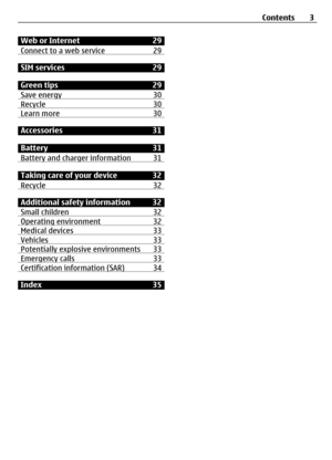 Page 3Web or Internet 29
Connect to a web service 29
SIM services29
Green tips29
Save energy 30
Recycle30Learn more30
Accessories31
Battery 31
Battery and charger information 31
Taking care of your device 32
Recycle 32
Additional safety information 32
Small children 32
Operating environment 32Medical devices33Vehicles33Potentially explosive environments 33Emergency calls33Certification information (SAR) 34
Index35Contents 3 