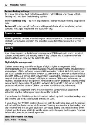 Page 22Restore factory settings
To restore the phone back to factory conditions, select Menu > Settings > Rest.
factory sett.  and from the following options:
Restore settings only   — to reset all preference settings without deleting any personal
data
Restore all   — to reset all preference settings  and delete all personal data, such as
contacts, messages, media files and activation keys
Operator menu
Access a portal to services provided by  your network operator. For more information,
contact your network...