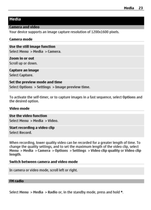 Page 23Media
Camera and video
Your device supports an image capture resolution of 1200x1600 pixels.
Camera mode
Use the still image function
Select  Menu >  Media > Camera .
Zoom in or out
Scroll up or down.
Capture an image
Select Capture .
Set the preview mode and time
Select Options  > Settings  > Image preview time .
To activate the self-timer, or to capt ure images in a fast sequence, select  Options and
the desired option.
Video mode
Use the video function
Select  Menu >  Media > Video .
Start recording a...