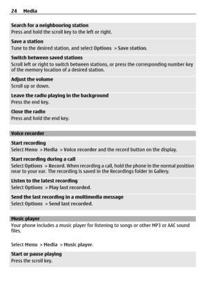 Page 24Search for a neighbouring station
Press and hold the scroll key to the left or right.
Save a station
Tune to the desired station, and select  Options > Save station .
Switch between saved stations
Scroll left or right to switch between stat ions, or press the corresponding number key
of the memory location of a desired station.
Adjust the volume
Scroll up or down.
Leave the radio playing in the background
Press the end key.
Close the radio
Press and hold the end key.
Voice recorder
Start recording
Select...