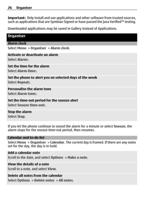 Page 26Important:  Only install and use applications and  other software from trusted sources,
such as applications that are Symbian Signed  or have passed the Java Verified™ testing.
Downloaded applications ma y be saved in Gallery instead of Applications.
Organiser
Alarm clock
Select Menu > Organiser  > Alarm clock.
Activate or deactivate an alarm
Select  Alarm: .
Set the time for the alarm
Select Alarm time: .
Set the phone to alert you on selected days of the week
Select Repeat: .
Personalise the alarm...