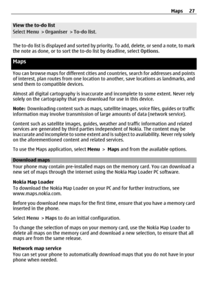 Page 27View the to-do list
Select Menu >  Organiser  > To-do list .
The to-do list is displayed and sorted by prior ity. To add, delete, or send a note, to mark
the note as done, or to sort the to-do list by deadline, select  Options.
Maps
You can browse maps for different cities and countries, search for addresses and points
of interest, plan routes from  one location to another, save locations as landmarks, and
send them to compatible devices.
Almost all digital cartography is inaccurate and incomplete to...
