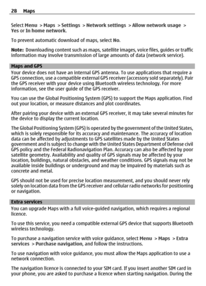 Page 28Select Menu > Maps  > Settings  > Network settings  > Allow network usage  >
Yes  or In home network .
To prevent automatic download of maps, select  No.
Note:   Downloading content such as maps, satellite  images, voice files, guides or traffic
information may involve transm ission of large amounts of data (network service).
Maps and GPS
Your device does not have an internal GPS  antenna. To use applications that require a
GPS connection, use a compatible external GP S receiver (accessory sold...