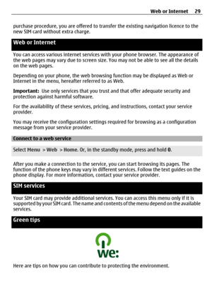 Page 29purchase procedure, you are offered to transfer the existing navigation licence to the
new SIM card without extra charge.
Web or Internet 
You can access various internet services with your ph one browser. The appearance of
the web pages may vary due to screen size. You may not be able to see all the details
on the web pages.
Depending on your phone, the web browsi ng function may be displayed as Web or
Internet in the menu, hereafter referred to as Web.
Important:   Use only services that you trust and...