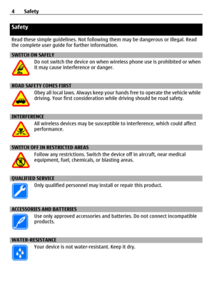 Page 4Safety
Read these simple guidelines. Not following them may be dangerous or illegal. Read
the complete user guide  for further information.
SWITCH ON SAFELY
Do not switch the device on when wire less phone use is prohibited or when
it may cause interference or danger.
ROAD SAFETY COMES FIRST
Obey all local laws. Always keep your  hands free to operate the vehicle while
driving. Your first consideration wh ile driving should be road safety.
INTERFERENCE
All wireless devices may be susceptibl e to...