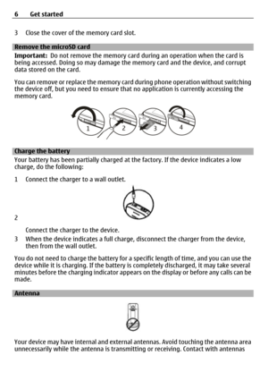 Page 63 Close the cover of the memory card slot.
Remove the microSD card
Important:  Do not remove the memory card du ring an operation when the card is
being accessed. Doing so ma y damage the memory card and the device, and corrupt
data stored on the card.
You can remove or replace the memory card  during phone operation without switching
the device off, but you need to ensure that  no application is currently accessing the
memory card.
Charge the battery
Your battery has been partially charged at  the...