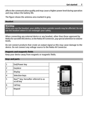 Page 7affects the communication quality and may cause a higher power level during operation
and may reduce the battery life.
The figure shows the antenna area marked in grey.
Headset
Warning:
When you use the headset, your ability to he ar outside sounds may be affected. Do not
use the headset where it can endanger your safety.
When connecting any external device or  any headset, other than those approved by
Nokia for use with this device, to the Nokia  AV Connector, pay special attention to volume
levels.
Do...