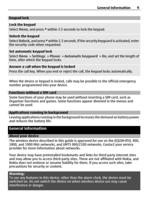 Page 9Keypad lock
Lock the keypad
Select Menu, and press *  within 3.5 seconds to lock the keypad.
Unlock the keypad
Select Unlock , and press *  within 1.5 seconds. If the securi ty keyguard is activated, enter
the security code when requested.
Set automatic keypad lock
Select  Menu >  Settings  > Phone  > Automatic keyguard  > On , and set the length of
time, after which the keypad locks.
Answer a call when the keypad is locked
Press the call key. When you end or reject  the call, the keypad locks...