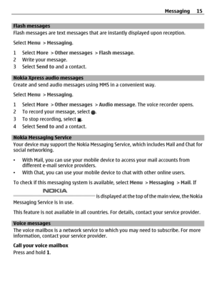Page 15Flash messages
Flash messages are text messages that are instantly displayed upon reception.
Select Menu > Messaging.
1 Select More > Other messages > Flash message.
2 Write your message.
3 Select Send to and a contact.
Nokia Xpress audio messages 
Create and send audio messages using MMS in a convenient way.
Select Menu > Messaging.
1 Select More > Other messages > Audio message. The voice recorder opens.
2 To record your message, select 
.
3 To stop recording, select 
.
4 Select Send to and a contact....