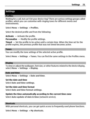 Page 21Settings
Profiles
Waiting for a call, but can’t let your device ring? There are various settings groups called
profiles, which you can customise with ringing tones for different events and
environments.
Select Menu > Settings > Profiles.
Select the desired profile and from the following:
Activate  — Activate the profile.
Personalise  — Modify the profile settings.
Timed  — Set the profile to be active until a certain time. When the time set for the
profile expires, the previous profile that was not timed...