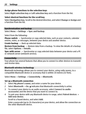Page 22Assign phone functions to the selection keys
Select Right selection key or Left selection key and a function from the list.
Select shortcut functions for the scroll key
Select Navigation key. Scroll to the desired direction, and select Change or Assign and
a function from the list.
Synchronisation and backup
Select Menu > Settings > Sync and backup.
Select from the following:
Phone switch  — Synchronise or copy selected data, such as your contacts, calendar
entries, notes, or messages, between your...
