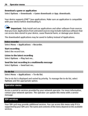 Page 26Download a game or application
Select Options > Downloads > Game downloads or App. downloads.
Your device supports J2ME™ Java applications. Make sure an application is compatible
with your device before downloading it.
Important:  Only install and use applications and other software from sources
that you trust. Applications from untrusted sources may include malicious software that
can access data stored in your device, cause financial harm, or damage your device.
The downloaded applications may be saved...