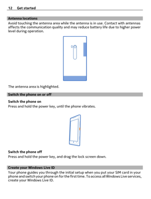 Page 12Antenna locations
Avoid touching the antenna area while the antenna is in use. Contact with antennas
affects the communication quality and may reduce battery life due to higher power
level during operation.
The antenna area is highlighted.
Switch the phone on or off
Switch the phone on
Press and hold the power key, until the phone vibrates.
Switch the phone off
Press and hold the power key, and drag the lock screen down.
Create your Windows Live ID 
Your phone guides you through the initial setup when...