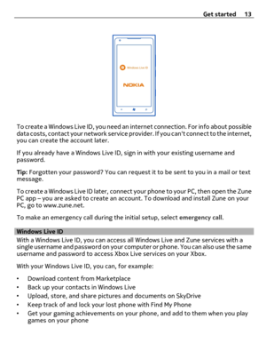 Page 13To create a Windows Live ID, you need an internet connection. For info about possible
data costs, contact your network service provider. If you cant connect to the internet,
you can create the account later.
If you already have a Windows Live ID, sign in with your existing username and
password.
Tip: Forgotten your password? You can request it to be sent to you in a mail or text
message.
To create a Windows Live ID later, connect your phone to your PC, then open the Zune
PC app – you are asked to create...