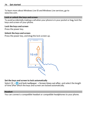 Page 14To learn more about Windows Live ID and Windows Live services, go to
www.live.com.
Lock or unlock the keys and screen
To avoid accidentally making a call when your phone is in your pocket or bag, lock the
keys and screen of your phone.
Lock the keys and screen
Press the power key.
Unlock the keys and screen
Press the power key, and drag the lock screen up.
Set the keys and screen to lock automatically
Select 
 >  and lock+wallpaper > Screen times out after, and select the length
of time after which the...