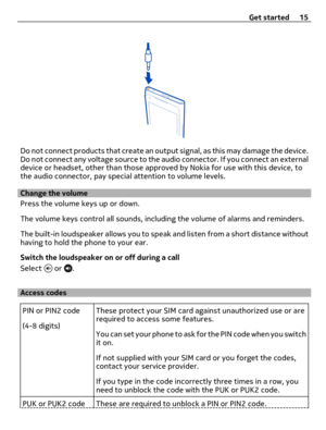 Page 15Do not connect products that create an output signal, as this may damage the device.
Do not connect any voltage source to the audio connector. If you connect an external
device or headset, other than those approved by Nokia for use with this device, to
the audio connector, pay special attention to volume levels.
Change the volume
Press the volume keys up or down.
The volume keys control all sounds, including the volume of alarms and reminders.
The built-in loudspeaker allows you to speak and listen from...