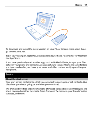 Page 17To download and install the latest version on your PC, or to learn more about Zune,
go to www.zune.net.
Tip: If youre using an Apple Mac, download Windows Phone 7 Connector for Mac from
Mac App Store.
If you have previously used another app, such as Nokia Ovi Suite, to sync your files
between your phone and computer, you can set Zune to sync files to the same folders
you have used earlier, and have your music and other content easily synced to your
new phone.
Basics
About the start screen
Your start...