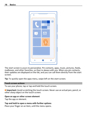 Page 18The start screen is yours to personalize. Pin contacts, apps, music, pictures, feeds,
mailboxes, and other favorites, so theyre always with you. When you pin contacts,
their updates are displayed on the tile, and you can call them directly from the start
screen.
Tip: To quickly open the apps menu, swipe left on the start screen.
Touch screen actions
To use your phone, tap or tap and hold the touch screen.
Important: Avoid scratching the touch screen. Never use an actual pen, pencil, or
other sharp object...