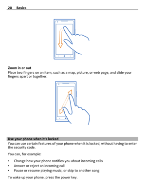 Page 20Zoom in or out
Place two fingers on an item, such as a map, picture, or web page, and slide your
fingers apart or together.
Use your phone when its locked
You can use certain features of your phone when it is locked, without having to enter
the security code.
You can, for example:
•Change how your phone notifies you about incoming calls
•Answer or reject an incoming call
•Pause or resume playing music, or skip to another song
To wake up your phone, press the power key. 20 Basics 