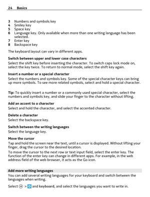 Page 243Numbers and symbols key
4Smiley key
5Space key
6Language key. Only available when more than one writing language has been
selected.
7Enter key
8Backspace key
The keyboard layout can vary in different apps.
Switch between upper and lower case characters
Select the shift key before inserting the character. To switch caps lock mode on,
select the key twice. To return to normal mode, select the shift key again.
Insert a number or a special character
Select the numbers and symbols key. Some of the special...