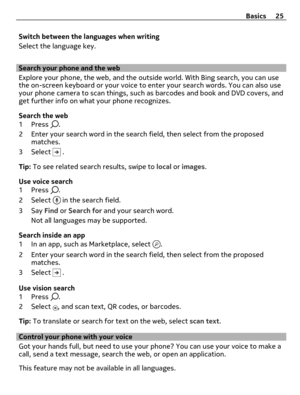 Page 25Switch between the languages when writing
Select the language key.
Search your phone and the web
Explore your phone, the web, and the outside world. With Bing search, you can use
the on-screen keyboard or your voice to enter your search words. You can also use
your phone camera to scan things, such as barcodes and book and DVD covers, and
get further info on what your phone recognizes.
Search the web
1Press 
.
2 Enter your search word in the search field, then select from the proposed
matches.
3 Select...