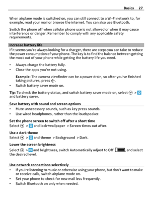 Page 27When airplane mode is switched on, you can still connect to a Wi-Fi network to, for
example, read your mail or browse the internet. You can also use Bluetooth.
Switch the phone off when cellular phone use is not allowed or when it may cause
interference or danger. Remember to comply with any applicable safety
requirements.
Increase battery life
If it seems youre always looking for a charger, there are steps you can take to reduce
the power consumption of your phone. The key is to find the balance between...
