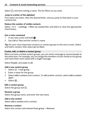 Page 32Select , and start writing a name. The list filters as you write.
Jump to a letter of the alphabet
First select any letter, then the desired letter, and you jump to that point in your
contacts list.
Reduce the number of visible contacts
Select 
 > settings > filter my contact list, and select or clear the appropriate
check boxes.
Use a voice command
1 In any view, press and hold 
.
2Say Call or Text and the contacts name.
Tip: Pin your most important contacts or contact groups to the start screen....