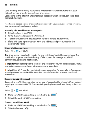 Page 36Data roaming means using your phone to receive data over networks that your
network service provider doesnt own or operate.
Connecting to the internet when roaming, especially when abroad, can raise data
costs substantially.
Mobile data access points are usually sent to you by your network service provider.
You can manually add access points.
Manually add a mobile data access point
1Select cellular > add APN.
2 Write the APN address in the APN field.
3 Type in the username and password for your mobile...