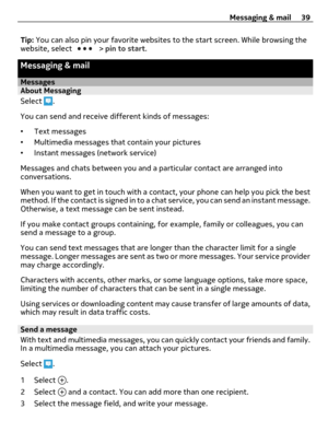 Page 39Tip: You can also pin your favorite websites to the start screen. While browsing the
website, select  > pin to start.
Messaging & mail
MessagesAbout Messaging
Select 
.
You can send and receive different kinds of messages:
•Text messages
•Multimedia messages that contain your pictures
•Instant messages (network service)
Messages and chats between you and a particular contact are arranged into
conversations.
When you want to get in touch with a contact, your phone can help you pick the best
method. If the...