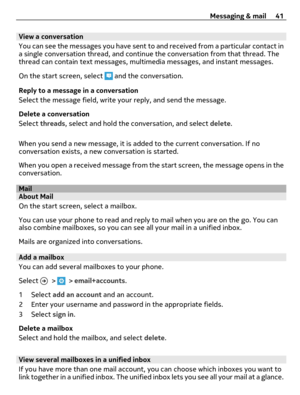 Page 41View a conversation
You can see the messages you have sent to and received from a particular contact in
a single conversation thread, and continue the conversation from that thread. The
thread can contain text messages, multimedia messages, and instant messages.
On the start screen, select 
 and the conversation.
Reply to a message in a conversation
Select the message field, write your reply, and send the message.
Delete a conversation
Select threads, select and hold the conversation, and select delete....