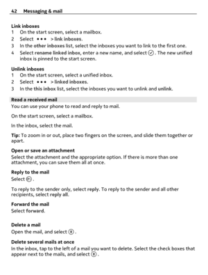 Page 42Link inboxes
1 On the start screen, select a mailbox.
2Select 
 > link inboxes.
3In the other inboxes list, select the inboxes you want to link to the first one.
4Select rename linked inbox, enter a new name, and select 
 . The new unified
inbox is pinned to the start screen.
Unlink inboxes
1 On the start screen, select a unified inbox.
2Select 
 > linked inboxes.
3In the this inbox list, select the inboxes you want to unlink and unlink.
Read a received mail
You can use your phone to read and reply to...