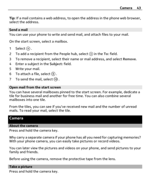 Page 43Tip: If a mail contains a web address, to open the address in the phone web browser,
select the address.
Send a mail
You can use your phone to write and send mail, and attach files to your mail.
On the start screen, select a mailbox.
1 Select 
 .
2 To add a recipient from the People hub, select 
 in the To: field.
3 To remove a recipient, select their name or mail address, and select Remove.
4 Enter a subject in the Subject: field.
5Write your mail.
6 To attach a file, select 
 .
7 To send the mail,...