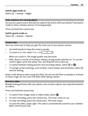 Page 45Switch night mode on
Select 
 > Scenes > Night.
Take a picture of a moving object
Are you at a sports event and want to capture the action with your phone? Use sports
mode to take a sharper picture of moving people.
Press and hold the camera key.
Switch sports mode on
Select 
 > Scenes > Sports.
Camera tips
Here are some tips to help you get the most out of your phone camera.
•Use both hands to keep the camera steady.
•To zoom in or out, select + or – in 
.
When you zoom in, the image quality may...