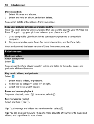 Page 50Delete an album
1Select Pictures and albums.
2 Select and hold an album, and select delete.
You cannot delete online albums from your phone.
Copy your pictures between your phone and PC
Have you taken pictures with your phone that you want to copy to your PC? Use the
Zune PC app to copy your pictures between your phone and a PC.
1 Use a compatible USB data cable to connect your phone to a compatible
computer.
2 On your computer, open Zune. For more information, see the Zune help.
You can download the...