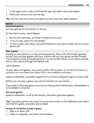 Page 551 In the apps menu, select and hold the app, and select rate and review.
2 Write your review, and rate the app.
Tip: You can rate and review your games in the same way. Select Games.
GamesDownload games
Get new games on your phone on the go.
On the start screen, select Games.
1 Browse the selection, and select the game you want.
2 To try an app, select try and install.
3 To buy an app, select buy, and select whether to pay with a credit card or on your
phone bill.
Play a game
Gaming on your phone is a...