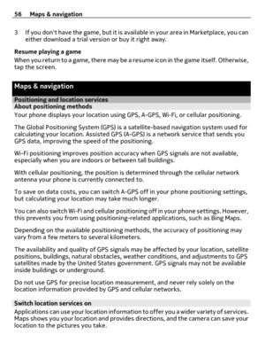 Page 563 If you dont have the game, but it is available in your area in Marketplace, you can
either download a trial version or buy it right away.
Resume playing a game
When you return to a game, there may be a resume icon in the game itself. Otherwise,
tap the screen.
Maps & navigation
Positioning and location servicesAbout positioning methods
Your phone displays your location using GPS, A-GPS, Wi-Fi, or cellular positioning.
The Global Positioning System (GPS) is a satellite-based navigation system used for...