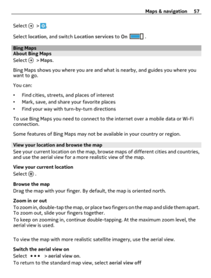 Page 57Select  > .
Select location, and switch Location services to On
 .
Bing MapsAbout Bing Maps
Select 
 > Maps.
Bing Maps shows you where you are and what is nearby, and guides you where you
want to go.
You can:
•Find cities, streets, and places of interest
•Mark, save, and share your favorite places
•Find your way with turn-by-turn directions
To use Bing Maps you need to connect to the internet over a mobile data or Wi-Fi
connection.
Some features of Bing Maps may not be available in your country or...