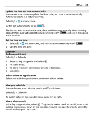Page 61Update the time and date automatically
You can set your phone to update the time, date, and time zone automatically.
Automatic update is a network service.
Select 
 >  and date+time.
Switch Set automatically to On
 .
Tip: Do you want to update the time, date, and time zone manually when traveling
abroad? Make sure Set automatically is switched to Off
, and select Time zone
and a location.
Set the time and date
1 Select 
 >  and date+time, and switch Set automatically to Off.
2 Edit the time and date....