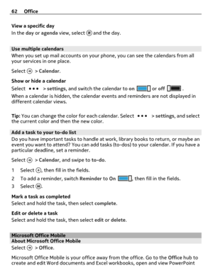 Page 62View a specific day
In the day or agenda view, select 
 and the day.
Use multiple calendars
When you set up mail accounts on your phone, you can see the calendars from all
your services in one place.
Select 
 > Calendar.
Show or hide a calendar
Select 
 > settings, and switch the calendar to on or off .
When a calendar is hidden, the calendar events and reminders are not displayed in
different calendar views.
Tip: You can change the color for each calendar. Select 
 > settings, and select
the current...