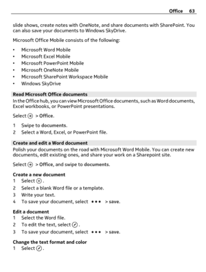 Page 63slide shows, create notes with OneNote, and share documents with SharePoint. You
can also save your documents to Windows SkyDrive.
Microsoft Office Mobile consists of the following:
•Microsoft Word Mobile
•Microsoft Excel Mobile
•Microsoft PowerPoint Mobile
•Microsoft OneNote Mobile
•Microsoft SharePoint Workspace Mobile
•Windows SkyDrive
Read Microsoft Office documents
In the Office hub, you can view Microsoft Office documents, such as Word documents,
Excel workbooks, or PowerPoint presentations.
Select...