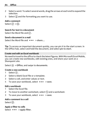 Page 642 Select a word. To select several words, drag the arrows at each end to expand the
selection.
3Select 
 and the formatting you want to use.
Add a comment
Select 
 > .
Search for text in a document
Select the Word file and 
 .
Send a document in a mail
Select the Word file and 
 > share....
Tip: To access an important document quickly, you can pin it to the start screen. In
the Office hub, select and hold the document, and select pin to start.
Create and edit an Excel workbook
No need to travel to the...