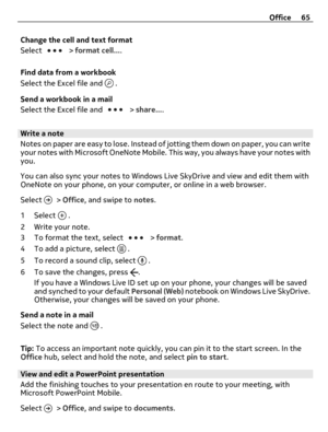 Page 65Change the cell and text format
Select 
 > format cell....
Find data from a workbook
Select the Excel file and 
 .
Send a workbook in a mail
Select the Excel file and 
 > share....
Write a note
Notes on paper are easy to lose. Instead of jotting them down on paper, you can write
your notes with Microsoft OneNote Mobile. This way, you always have your notes with
you.
You can also sync your notes to Windows Live SkyDrive and view and edit them with
OneNote on your phone, on your computer, or online in a...