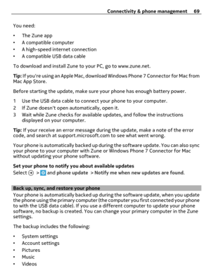 Page 69You need:
•The Zune app
•A compatible computer
•A high-speed internet connection
•A compatible USB data cable
To download and install Zune to your PC, go to www.zune.net.
Tip: If youre using an Apple Mac, download Windows Phone 7 Connector for Mac from
Mac App Store.
Before starting the update, make sure your phone has enough battery power.
1 Use the USB data cable to connect your phone to your computer.
2 If Zune doesnt open automatically, open it.
3 Wait while Zune checks for available updates, and...