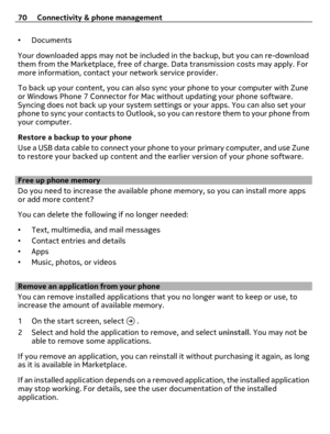 Page 70•Documents
Your downloaded apps may not be included in the backup, but you can re-download
them from the Marketplace, free of charge. Data transmission costs may apply. For
more information, contact your network service provider.
To back up your content, you can also sync your phone to your computer with Zune
or Windows Phone 7 Connector for Mac without updating your phone software.
Syncing does not back up your system settings or your apps. You can also set your
phone to sync your contacts to Outlook,...
