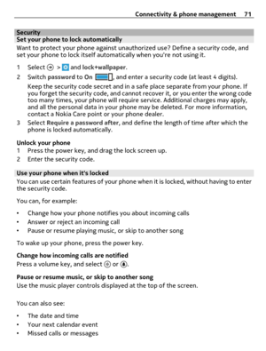 Page 71SecuritySet your phone to lock automatically
Want to protect your phone against unauthorized use? Define a security code, and
set your phone to lock itself automatically when youre not using it.
1 Select 
 >  and lock+wallpaper.
2Switch password to On
, and enter a security code (at least 4 digits).
Keep the security code secret and in a safe place separate from your phone. If
you forget the security code, and cannot recover it, or you enter the wrong code
too many times, your phone will require service....