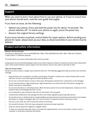 Page 72Support
When you want to learn more about how to use your phone, or if youre unsure how
your phone should work, read the user guide thoroughly.
If you have an issue, do the following:
•Reboot your phone. Press and hold the power key for about 10 seconds. The
phone switches off. To switch your phone on again, press the power key.
•Restore the original factory settings
If your issue remains unsolved, contact Nokia for repair options. Before sending your
phone for repair, always back up your data, as all...