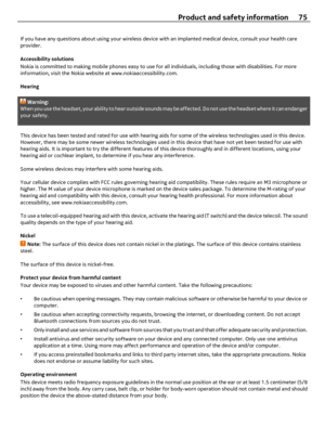 Page 75If you have any questions about using your wireless device with an implanted medical device, consult your health care
provider.
Accessibility solutions
Nokia is committed to making mobile phones easy to use for all individuals, including those with disabilities. For more
information, visit the Nokia website at www.nokiaaccessibility.com.
Hearing
Warning:
When you use the headset, your ability to hear outside sounds may be affected. Do not use the headset where it can endanger
your safety.
This device has...