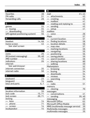 Page 83F
favorites 38
FM radio 51forwarding calls 28
G
games 55
— buying 55— downloading 55GPS (global positioning system) 56
H
headset 14, 68
home screen 43See start screen
I
icons 26
IM (instant messaging) 39, 40IMEI number 15indicators 26internetSee web browser
internet connection 35internet radio 50
K
keyboard 23
keyguard 14keys and parts 6, 7
L
location information 56
lock code 15, 71lock screen 20, 71locking— keys 14— phone 71— screen 14loudspeaker 15
M
mail 41, 43
— attachments 43— creating 43— mailbox...