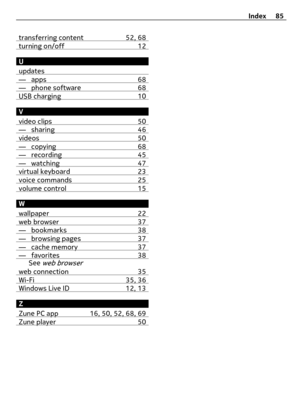 Page 85transferring content 52, 68turning on/off 12
U
updates
— apps 68— phone software 68USB charging 10
V
video clips 50
— sharing 46videos 50— copying 68— recording 45— watching 47virtual keyboard 23voice commands 25volume control 15
W
wallpaper 22
web browser 37— bookmarks 38— browsing pages 37— cache memory 37— favorites 38See web browser
web connection 35Wi-Fi 35, 36Windows Live ID 12, 13
Z
Zune PC app 16, 50, 52, 68, 69
Zune player 50
Index 85 