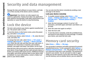 Page 102Security and data managementManage the data and software on your device, and take
care of the security of the device and its contents.
Important: Your device can only support one
antivirus application. Having more than one application
with antivirus functionality could affect performance and
operation or cause the device to stop functioning.
Lock the deviceThe lock code protects your device against unauthorised
use. The preset code is 12345.
To lock the device, in the home screen, press the power
key,...